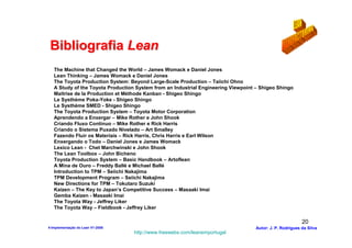 Bibliografia Lean
   The Machine that Changed the World – James Womack e Daniel Jones
   Lean Thinking – James Womack e Daniel Jones
   The Toyota Production System: Beyond Large-Scale Production – Taiichi Ohno
   A Study of the Toyota Production System from an Industrial Engineering Viewpoint – Shigeo Shingo
   Maitrise de la Production et Méthode Kanban - Shigeo Shingo
   Le Systhème Poka-Yoke - Shigeo Shingo
   Le Systhème SMED - Shigeo Shingo
   The Toyota Production System – Toyota Motor Corporation
   Aprendendo a Enxergar – Mike Rother e John Shook
   Criando Fluxo Contínuo – Mike Rother e Rick Harris
   Criando o Sistema Puxado Nivelado – Art Smalley
   Fazendo Fluir os Materiais – Rick Harris, Chris Harris e Earl Wilson
   Enxergando o Todo – Daniel Jones e James Womack
   Lexico Lean - Chet Marchwinski e John Shook
   The Lean Toolbox – John Bicheno
   Toyota Production System – Basic Handbook – Artoflean
   A Mina de Ouro – Freddy Ballé e Michael Ballé
   Introduction to TPM – Seiichi Nakajima
   TPM Development Program – Seiichi Nakajima
   New Directions for TPM – Tokutaro Suzuki
   Kaizen – The Key to Japan’s Competitive Success – Masaaki Imai
   Gemba Kaizen - Masaaki Imai
   The Toyota Way - Jeffrey Liker
   The Toyota Way – Fieldbook - Jeffrey Liker

                                                                                                           20
4-Implementação do Lean V1-2008                                                     Autor: J. P. Rodrigues da Silva
                                   http://www.freewebs.com/leanemportugal
 