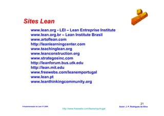 Sites Lean
          www.lean.org - LEI – Lean Entreprise Institute
          www.lean.org.br – Lean Institute Brasil
          www.artoflean.com
          http://leanlearningcenter.com
          www.teachinglean.org
          www.leanconstruction.org
          www.strategosinc.com
          http://leanforum.bus.utk.edu
          http://lean.mit.edu
          www.freewebs.com/leanemportugal
          www.lean.pt
          www.leanthinkingcommunity.org




                                                                                                  21
4-Implementação do Lean V1-2008                                            Autor: J. P. Rodrigues da Silva
                                  http://www.freewebs.com/leanemportugal
 