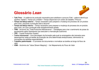 Glossário Lean
• Takt Time – A cadência de produção necessária para satisfazer a procura (Takt – palavra alemã que
  significa “batida”): Tempo por unidade = Tempo disponível num centro de trabalho / Procura
• Tempo de Setup externo – Tempo necessário para preparar a mudança do processo de um produto
  para outro, enquanto a produção está a decorrer
• Tempo de Setup interno – Tempo necessário para preparar a mudança do processo de um produto
  para outro, em que a produção está obrigatoriamente parada
• TPM – Acrónimo de “Total Productive Maintenance” – Estratégias para criar o sentimento de posse do
  equipamento pelos Operadores que executam a manutanção autónoma
• TPS – Toyota Production System
• Treino transversal – Uma abordagem da formação pela qual os empregados são treinados para
  desempenhar todas as tarefas de produção de uma determinada área/processo, eliminando os
  monopólios de aptidões especializadas
• Trabalho padronizado – O processo de documentar e normalizar as tarefas ao longo do fluxo de
  valor
• VSM – Acrónimo de “Value Stream Mapping” – Ver Mapeamento do Fluxo de Valor




                                                                                                     24
 4-Implementação do Lean V1-2008                                              Autor: J. P. Rodrigues da Silva
                                   http://www.freewebs.com/leanemportugal
 
