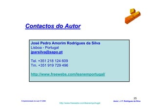 Contactos do Autor

            José Pedro Amorim Rodrigues da Silva
            Lisboa - Portugal
            jparsilva@sapo.pt

            Tel. +351 218 124 609
            Tm. +351 919 729 496

            http://www.freewebs.com/leanemportugal/




                                                                                                  25
4-Implementação do Lean V1-2008                                            Autor: J. P. Rodrigues da Silva
                                  http://www.freewebs.com/leanemportugal
 