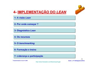 4- IMPLEMENTAÇÃO DO LEAN
   1- A visão Lean

   2- Por onde começar ?

   3- Diagnóstico Lean

   4- Os recursos

   5- O benchmarking

   6- Formação e treino

   7- Liderança e participação
                                                                                                    3
4-Implementação do Lean V1-2008                                            Autor: J. P. Rodrigues da Silva
                                  http://www.freewebs.com/leanemportugal
 