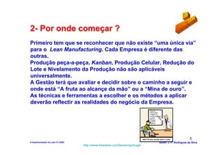 2- Por onde começar ?
Primeiro tem que se reconhecer que não existe “uma única via”
para o Lean Manufacturing. Cada Empresa é diferente das
outras.
Produção peça-a-peça, Kanban, Produção Celular, Redução do
Lote e Nivelamento da Produção não são aplicáveis
universalmente.
A Gestão terá que avaliar e decidir sobre o caminho a seguir e
onde está “A fruta ao alcançe da mão” ou a “Mina de ouro”.
As técnicas e ferramentas a escolher e os métodos a aplicar
deverão reflectir as realidades do negócio da Empresa.




                                                                           Não há uma receita para o Lean             5
4-Implementação do Lean V1-2008                                                              Autor: J. P. Rodrigues da Silva
                                  http://www.freewebs.com/leanemportugal
 