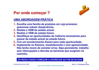 Por onde começar ?
UMA ABORDAGEM PRÁTICA
1. Escolha uma família de produtos em cujo processo
   queremos reduzir desperdícios.
2. Realize o VSM do estado actual.
3. Realize o VSM do estado futuro.
4. Identifique as oportunidades de melhoria necessárias para
   passar do estado actual ao estado futuro.
5. Crie um acontecimento Kaizen para cada oportunidade.
6. Implemente os Kaizens, imediatamente e com agressividade.
   Não tenha receio de cometer erros. Seja persistente, trabalhe
   sem interrupções e derrube as barreiras que surgirem no
   caminho.

        OS RESULTADOS COMEÇAM A APARECER AO FIM DE 60 DIAS
                                                                                                    6
4-Implementação do Lean V1-2008                                            Autor: J. P. Rodrigues da Silva
                                  http://www.freewebs.com/leanemportugal
 