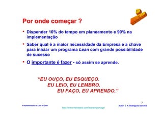 Por onde começar ?
•    Dispender 10% do tempo em planeamento e 90% na
     implementação
•    Saber qual é a maior necessidade da Empresa é a chave
     para iniciar um programa Lean com grande possibilidade
     de sucesso
• O importante é fazer - só assim se aprende.




                                                                                                    7
4-Implementação do Lean V1-2008                                            Autor: J. P. Rodrigues da Silva
                                  http://www.freewebs.com/leanemportugal
 