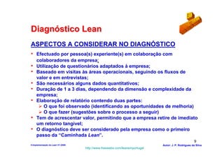 Diagnóstico Lean
ASPECTOS A CONSIDERAR NO DIAGNÓSTICO
• Efectuado por pessoa(s) experiente(s) em colaboração com
     colaboradores da empresa;
•    Utilização de questionários adaptados à empresa;
•    Baseado em visitas às áreas operacionais, seguindo os fluxos de
     valor e em entrevistas;
•    São necessários alguns dados quantitativos;
•    Duração de 1 a 3 dias, dependendo da dimensão e complexidade da
     empresa;
•    Elaboração de relatório contendo duas partes:
         O que foi observado (identificando as oportunidades de melhoria)
         O que fazer (sugestões sobre o processo a seguir)
•    Tem de acrescentar valor, permitindo que a empresa retire de imediato
     um retorno tangível;
•    O diagnóstico deve ser considerado pela empresa como o primeiro
     passo da “Caminhada Lean”.
                                                                                                    9
4-Implementação do Lean V1-2008                                            Autor: J. P. Rodrigues da Silva
                                  http://www.freewebs.com/leanemportugal
 