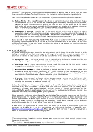 Mekong Capital
        outcome14. Toyota initially implements the proposed changes on a small scale on a trial basis and if the
        improvement is effective, Toyota will implement the change across its manufacturing operations.

        Two common ways to encourage worker involvement in the continuous improvement process are:

        1.   Kaizen Circles - One way of increasing the levels of worker involvement is to implement Kaizen
             Circles in which groups of 6-8 workers are formed to generate ideas for solving particular problems.
             Typically a Kaizen Circle will meet for around one hour per week for 6-8 weeks and at the end of
             that period will present some proposals to their managers on how to solve particular problems.
             Active involvement/support by managers is critical to the success of Kaizen Circles.

        2.   Suggestion Programs - Another way of increasing worker involvement is having an active
             suggestion program where people are strongly encouraged to make suggestions and rewarded for
             suggestions that are successfully implemented. Often the cost of the reward is quire small relative
             to the value that is created for the company by implementing the improvement.

        Some experts in lean manufacturing maintain that high levels of worker involvement in continuously
        suggesting improvements is a critical success factor in the implementation of lean and is the key thing
        which differentiates Toyota from other companies in terms of its success at implementing lean
        manufacturing principles15.


2.11 Cellular Layout
        In cellular production layouts, equipment and workstations are arranged into a large number of small
        tightly connected cells so that many stages or all stages of a production process can occur within a
        single cell or a series of cells. Cellular layouts are characterized by the following characteristics:

        1.   Continuous flow - There is a smooth flow of materials and components through the cell with
             virtually no transport or waiting time between production stages.

        2.   One-piece flow - Cellular manufacturing utilizes a one piece flow so that one product moves
             through the manufacturing process one piece at a time.

        3.   Multi-purpose workers - There is only one or several workers in each cell and unlike batch
             processing where workers are responsible for a single process, in cell manufacturing the cell
             workers are responsible for handling each of the different processes that occur in the cell. Therefore
             each worker is trained to handle each process which occurs within the cell.

        4.   U-shape – Cells are usually U-shaped, with the product moving from one end of the U to the other
             end of the U as it is processed by the worker(s). The purpose of this is to minimize the walking
             distance and movement of materials within a cell.

        Cellular layout helps to achieve many of the objectives of Lean Manufacturing due to its ability to help
        eliminate many non value-added activities from the production process such as waiting times,
        bottlenecks, transport and works-in-progress. Another benefit of cellular manufacturing is that
        responsibility for quality is clearly assigned to the worker in a particular cell and he/she therefore can
        not blame workers at upstream stages for quality problems.

        Many companies implement cellular layout for certain parts of the production process but not the entire
        production process. For example, processing stages involving lengthy heating or drying processes would
        not be appropriate for a cellular layout since it is difficult to connect those to a continuous flow which
        happens in a cell. Furniture companies typically implement cellular layout for some cutting, assembly
        and finishing stages but not for any kiln drying or paint drying stages.

        A case study on implementing a cellular production layout for a series of intermediate production
        processes at Franklin Corp., a U.S. manufacturer of upholstered furniture, is available here:
        http://www.ifmm.msstate.edu/doubled.pdf. They reported a 36% increase in labor productivity as a
        result of implementing a lean manufacturing system.




        14
           Steven Spear and H. Kent Bowen: Decoding the DNA of the Toyota Production System. Harvard Business Review,
        September-October 1999.
        15
           Steven Spear: Learning to Lead at Toyota. Harvard Business Review, May 2004.

Mekong Capital’s Introduction to Lean Manufacturing                                                    Page 10 of 20
 