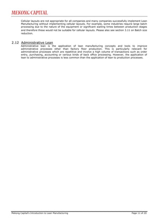 Mekong Capital
        Cellular layouts are not appropriate for all companies and many companies successfully implement Lean
        Manufacturing without implementing cellular layouts. For example, some industries require large batch
        processing due to the nature of the equipment or significant waiting times between production stages
        and therefore these would not be suitable for cellular layouts. Please also see section 3.11 on Batch size
        reduction.


2.12 Administrative Lean
        Administrative lean is the application of lean manufacturing concepts and tools to improve
        administrative processes other than factory floor production. This is particularly relevant for
        administrative processes which are repetitive and involve a high volume of transactions such as order
        entry, purchasing, accounting or various kinds of back office processing. However, the application of
        lean to administrative processes is less common than the application of lean to production processes.




Mekong Capital’s Introduction to Lean Manufacturing                                                  Page 11 of 20
 