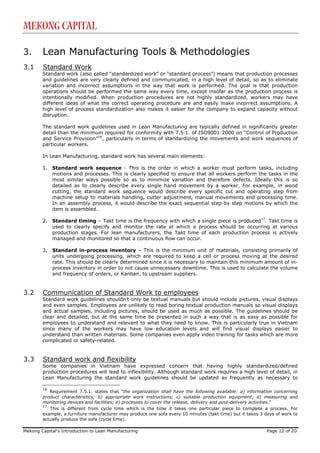 Mekong Capital

3.      Lean Manufacturing Tools & Methodologies
3.1     Standard Work
        Standard work (also called “standardized work” or “standard process”) means that production processes
        and guidelines are very clearly defined and communicated, in a high level of detail, so as to eliminate
        variation and incorrect assumptions in the way that work is performed. The goal is that production
        operations should be performed the same way every time, except insofar as the production process is
        intentionally modified. When production procedures are not highly standardized, workers may have
        different ideas of what the correct operating procedure are and easily make incorrect assumptions. A
        high level of process standardization also makes it easier for the company to expand capacity without
        disruption.

        The standard work guidelines used in Lean Manufacturing are typically defined in significantly greater
        detail than the minimum required for conformity with 7.5.1. of ISO9001:2000 on “Control of Production
        and Service Provision”16, particularly in terms of standardizing the movements and work sequences of
        particular workers.

        In Lean Manufacturing, standard work has several main elements:

        1.   Standard work sequence - This is the order in which a worker must perform tasks, including
             motions and processes. This is clearly specified to ensure that all workers perform the tasks in the
             most similar ways possible so as to minimize variation and therefore defects. Ideally this is so
             detailed as to clearly describe every single hand movement by a worker. For example, in wood
             cutting, the standard work sequence would describe every specific cut and operating step from
             machine setup to materials handling, cutter adjustment, manual movements and processing time.
             In an assembly process, it would describe the exact sequential step-by step motions by which the
             item is assembled.

        2.   Standard timing – Takt time is the frequency with which a single piece is produced17. Takt time is
             used to clearly specify and monitor the rate at which a process should be occurring at various
             production stages. For lean manufacturers, the Takt time of each production process is actively
             managed and monitored so that a continuous flow can occur.

        3.   Standard in-process inventory – This is the minimum unit of materials, consisting primarily of
             units undergoing processing, which are required to keep a cell or process moving at the desired
             rate. This should be clearly determined since it is necessary to maintain this minimum amount of in-
             process inventory in order to not cause unnecessary downtime. This is used to calculate the volume
             and frequency of orders, or Kanban, to upstream suppliers.


3.2     Communication of Standard Work to employees
        Standard work guidelines shouldn’t only be textual manuals but should include pictures, visual displays
        and even samples. Employees are unlikely to read boring textual production manuals so visual displays
        and actual samples, including pictures, should be used as much as possible. The guidelines should be
        clear and detailed, but at the same time be presented in such a way that is as easy as possible for
        employees to understand and relevant to what they need to know. This is particularly true in Vietnam
        since many of the workers may have low education levels and will find visual displays easier to
        understand than written materials. Some companies even apply video training for tasks which are more
        complicated or safety-related.


3.3     Standard work and flexibility
        Some companies in Vietnam have expressed concern that having highly standardized/defined
        production procedures will lead to inflexibility. Although standard work requires a high level of detail, in
        Lean Manufacturing the standard work guidelines should be updated as frequently as necessary to

        16
           Requirement 7.5.1. states that “the organization shall have the following available: a) information concerning
        product characteristics; b) appropriate work instructions; c) suitable production equipment; d) measuring and
        monitoring devices and facilities; e) processes to cover the release, delivery and post-delivery activities.”
        17
           This is different from cycle time which is the time it takes one particular piece to complete a process. For
        example, a furniture manufacturer may produce one sofa every 10 minutes (takt time) but it takes 3 days of work to
        actually produce the sofa (cycle time).

Mekong Capital’s Introduction to Lean Manufacturing                                                         Page 12 of 20
 