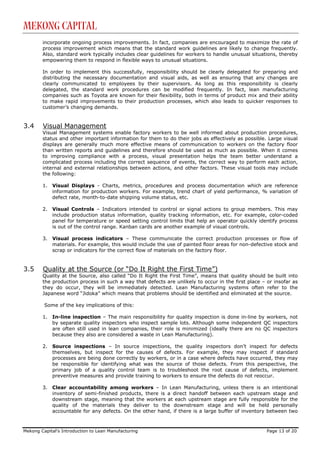Mekong Capital
        incorporate ongoing process improvements. In fact, companies are encouraged to maximize the rate of
        process improvement which means that the standard work guidelines are likely to change frequently.
        Also, standard work typically includes clear guidelines for workers to handle unusual situations, thereby
        empowering them to respond in flexible ways to unusual situations.

        In order to implement this successfully, responsibility should be clearly delegated for preparing and
        distributing the necessary documentation and visual aids, as well as ensuring that any changes are
        clearly communicated to employees by their supervisors. As long as this responsibility is clearly
        delegated, the standard work procedures can be modified frequently. In fact, lean manufacturing
        companies such as Toyota are known for their flexibility, both in terms of product mix and their ability
        to make rapid improvements to their production processes, which also leads to quicker responses to
        customer’s changing demands.


3.4     Visual Management
        Visual Management systems enable factory workers to be well informed about production procedures,
        status and other important information for them to do their jobs as effectively as possible. Large visual
        displays are generally much more effective means of communication to workers on the factory floor
        than written reports and guidelines and therefore should be used as much as possible. When it comes
        to improving compliance with a process, visual presentation helps the team better understand a
        complicated process including the correct sequence of events, the correct way to perform each action,
        internal and external relationships between actions, and other factors. These visual tools may include
        the following:

        1.   Visual Displays - Charts, metrics, procedures and process documentation which are reference
             information for production workers. For example, trend chart of yield performance, % variation of
             defect rate, month-to-date shipping volume status, etc.

        2.   Visual Controls – Indicators intended to control or signal actions to group members. This may
             include production status information, quality tracking information, etc. For example, color-coded
             panel for temperature or speed setting control limits that help an operator quickly identify process
             is out of the control range. Kanban cards are another example of visual controls.

        3.   Visual process indicators – These communicate the correct production processes or flow of
             materials. For example, this would include the use of painted floor areas for non-defective stock and
             scrap or indicators for the correct flow of materials on the factory floor.


3.5     Quality at the Source (or “Do It Right the First Time”)
        Quality at the Source, also called “Do It Right the First Time”, means that quality should be built into
        the production process in such a way that defects are unlikely to occur in the first place – or insofar as
        they do occur, they will be immediately detected. Lean Manufacturing systems often refer to the
        Japanese word “Jidoka” which means that problems should be identified and eliminated at the source.

         Some of the key implications of this:

        1.   In-line inspection – The main responsibility for quality inspection is done in-line by workers, not
             by separate quality inspectors who inspect sample lots. Although some independent QC inspectors
             are often still used in lean companies, their role is minimized (ideally there are no QC inspectors
             because they also are considered a waste in Lean Manufacturing).

        2.   Source inspections – In source inspections, the quality inspectors don’t inspect for defects
             themselves, but inspect for the causes of defects. For example, they may inspect if standard
             processes are being done correctly by workers, or in a case where defects have occurred, they may
             be responsible for identifying what was the source of those defects. From this perspective, the
             primary job of a quality control team is to troubleshoot the root cause of defects, implement
             preventive measures and provide training to workers to ensure the defects do not reoccur.

        3.   Clear accountability among workers – In Lean Manufacturing, unless there is an intentional
             inventory of semi-finished products, there is a direct handoff between each upstream stage and
             downstream stage, meaning that the workers at each upstream stage are fully responsible for the
             quality of the materials they deliver to the downstream stage and will be held personally
             accountable for any defects. On the other hand, if there is a large buffer of inventory between two



Mekong Capital’s Introduction to Lean Manufacturing                                                  Page 13 of 20
 