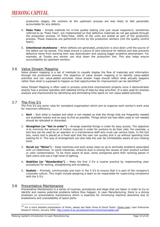 Mekong Capital
             production stages, the workers at the upstream process are less likely to feel personally
             accountable for any defects.

        4.   Poka Yoke – Simple methods for in-line quality testing (not just visual          inspection), sometimes
             referred to as “Poka Yoke”, are implemented so that defective materials do       not get passed through
             the production process. In Poka-Yoke, 100% of the units are tested as             part of the production
             process. These measures are performed in-line by the production workers          (not the quality control
             team).

        5.   Intentional shutdowns – When defects are generated, production is shut down until the source of
             the defect can be solved. This helps ensure a culture of zero tolerance for defects and also prevents
             defective items from working their way downstream and causing bigger problems downstream. For
             example, at Toyota any worker can shut down the production line. This also helps ensure
             accountability by upstream workers.


3.6     Value Stream Mapping
        Value stream mapping is a set of methods to visually display the flow of materials and information
        through the production process. The objective of value stream mapping is to identify value-added
        activities and non value-added activities. Value stream maps should reflect what actually happens
        rather than what is supposed to happen so that opportunities for improvement can be identified18.

        Value Stream Mapping is often used in process cycle-time improvement projects since it demonstrates
        exactly how a process operates with detailed timing of step-by-step activities. It is also used for process
        analysis and improvement by identifying and eliminating time spent on non value-added activities.


3.7     The Five S’s
        The Five S’s are some rules for workplace organization which aim to organize each worker’s work area
        for maximum efficiency.

        1.   Sort – Sort what is needed and what is not needed so that the things that are frequently needed
             are available nearby and as easy to find as possible. Things which are less often used or not needed
             should be relocated or discarded.

        2.   Straighten (or “Set in order”) – Arrange essential things in order for easy access. The objective
             is to minimize the amount of motion required in order for workers to do their jobs. For example, a
             tool box can be used by an operator or a maintenance staff who must use various tools. In the tool
             box, every tool is placed at a fixed spot that the user can quickly pick it up without spending time
             looking for it. This way of arrangement can also help the user be immediately aware of any missing
             tools.

        3.   Scrub (or “Shine”) – Keep machines and work areas clean so as to eliminate problems associated
             with un-cleanliness. In some industries, airborne dust is among the causes of poor product surface
             or color contamination. To be more aware of dust, some companies paint their working places in
             light colors and use a high level of lighting.

        4.   Stabilize (or “Standardize”) – Make the first 3 S’s a routine practice by implementing clear
             procedures for sorting, straightening and scrubbing.

        5.   Sustain – Promote, communicate and train in the 5 S’s to ensure that it is part of the company’s
             corporate culture. This might include assigning a team to be responsible for supervising compliance
             with the 5 S’s.


3.8     Preventative Maintenance
        Preventative Maintenance is a series of routines, procedures and steps that are taken in order to try to
        identify and resolve potential problems before they happen. In Lean Manufacturing, there is a strong
        emphasis on preventative maintenance which is essential for minimizing machine downtime due to
        breakdowns and unavailability of spare parts.


        18
           For a more detailed presentation of these, please see Peter Hines & David Taylor: Going Lean. Lean Enterprise
        Research Centre, January 2000. http://www.cf.ac.uk/carbs/lom/lerc/centre/goinglean.pdf

Mekong Capital’s Introduction to Lean Manufacturing                                                       Page 14 of 20
 