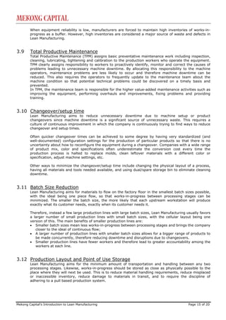 Mekong Capital
        When equipment reliability is low, manufacturers are forced to maintain high inventories of works-in-
        progress as a buffer. However, high inventories are considered a major source of waste and defects in
        Lean Manufacturing.


3.9     Total Productive Maintenance
        Total Productive Maintenance (TPM) assigns basic preventative maintenance work including inspection,
        cleaning, lubricating, tightening and calibration to the production workers who operate the equipment.
        TPM clearly assigns responsibility to workers to proactively identify, monitor and correct the causes of
        problems leading to unnecessary machine downtime. By allocating this responsibility to the machine
        operators, maintenance problems are less likely to occur and therefore machine downtime can be
        reduced. This also requires the operators to frequently update to the maintenance team about the
        machine condition so that potential technical problems could be discovered on a timely basis and
        prevented.
        In TPM, the maintenance team is responsible for the higher value-added maintenance activities such as
        improving the equipment, performing overhauls and improvements, fixing problems and providing
        training.


3.10 Changeover/setup time
        Lean Manufacturing aims to reduce unnecessary downtime due to machine setup or product
        changeovers since machine downtime is a significant source of unnecessary waste. This requires a
        culture of continuous improvement in which the company is continuously trying to find ways to reduce
        changeover and setup times.

        Often quicker changeover times can be achieved to some degree by having very standardized (and
        well-documented) configuration settings for the production of particular products so that there is no
        uncertainty about how to reconfigure the equipment during a changeover. Companies with a wide range
        of product mix, color and specifications often underestimate the conversion cost every time the
        production process is halted to replace molds, clean leftover materials with a different color or
        specification, adjust machine settings, etc.

        Other ways to minimize the changeover/setup time include changing the physical layout of a process,
        having all materials and tools needed available, and using dual/spare storage bin to eliminate cleaning
        downtime.


3.11 Batch Size Reduction
        Lean Manufacturing aims for materials to flow on the factory floor in the smallest batch sizes possible,
        with the ideal being one piece flow, so that works-in-progress between processing stages can be
        minimized. The smaller the batch size, the more likely that each upstream workstation will produce
        exactly what its customer needs, exactly when its customer needs it.

        Therefore, instead a few large production lines with large batch sizes, Lean Manufacturing usually favors
        a larger number of small production lines with small batch sizes, with the cellular layout being one
        version of this. The main benefits of smaller production lines are:
        • Smaller batch sizes mean less works-in-progress between processing stages and brings the company
           closer to the ideal of continuous flow;
        • A larger number of production lines with smaller batch sizes allows for a bigger range of products to
           be made concurrently, therefore reducing downtime and disruptions due to changeovers.
        • Smaller production lines have fewer workers and therefore lead to greater accountability among the
           workers at each line.


3.12 Production Layout and Point of Use Storage
        Lean Manufacturing aims for the minimum amount of transportation and handling between any two
        processing stages. Likewise, works-in-progress should be stored as close as physically possible to the
        place where they will next be used. This is to reduce material handling requirements, reduce misplaced
        or inaccessible inventory, reduce damage to materials in transit, and to require the discipline of
        adhering to a pull based production system.




Mekong Capital’s Introduction to Lean Manufacturing                                                 Page 15 of 20
 