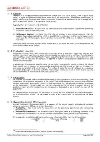 Mekong Capital
3.13 Kanban
        “Kanban” is a pull-based material replenishment system that uses visual signals, such as color-coded
        cards, to signal to upstream workstations when inputs are required at a downstream workstation. In
        effect, Kanban is a communication tool for pull-based production. A Kanban could be an empty bin, a
        card, an electronic display or any suitable visual prompt.

        Typically there are two main kinds of Kanban:

        1.    Production Kanban – A signal from the internal customer to the internal supplier that something
              is required from the internal supplier.

        2.    Withdrawal Kanban – A signal from the internal supplier to the internal customer that the
              supplier has produced something which is available to be withdrawn by the internal customer. In
              such case the internal supplier doesn’t produce more until the withdrawal is made by the internal
              customer.

        There are many variations on the Kanban system and in fact there are many books dedicated to the
        topic of how to best apply Kanban.


3.14 Production Leveling
        Production leveling, also called production smoothing, aims to distribute production volumes and
        product mix evenly over time so as to minimize peaks and valleys in the workload. Any changes to
        volumes should be smoothed so that they occur gradually and therefore in the most non-disruptive way
        possible. This will also allow the company to operate at higher average capacity utilization while also
        minimizing changeovers.

        A key element of production leveling is that the person(s) responsible for placing orders to the factory
        floor should have a system for automatically smoothing out the orders so that any increases or
        decreases are gradual and not disruptive. This makes it easier to correctly allocate the necessary
        equipment and people. In order to apply this methodology, a company needs to know its true capacity
        as well as the rate of production at each production stage.


3.15 Pacemaker
        In order to ensure the smooth functioning of continuous flow production in lean manufacturing, each
        workstation has to produce its product at the correct rate which is not too much or too little compared
        to what downstream workstations require. In order to achieve this, one workstation is often designated
        as the “pacemaker”. The pacemaker sets the pace of production for the whole production line and the
        production rates at other workstations are increased or decreased so as to match the rate of the
        pacemaker.

        In a Replenishment Pull system, the pacemaker is usually the final workstation such as final assembly.
        In a Sequential Pull system, the pacemaker is often a workstation near the beginning of the value
        stream.


3.16 Overall Equipment Effectiveness
        Overall Equipment Effectiveness (OEE) is a measure of the overall capacity utilization of particular
        pieces of equipment. OEE can be broken down into:
        • Availability - how much time the equipment can be potentially operational after considering
           downtime; and
        • Performance efficiency - the machine’s actual throughput when it is operating compared to its
           designed maximum capacity or the maximum it could produce based on continuous processing.

        If, for example, availability is 80% and performance efficiency is 75%, then the OEE would be:
                                 Availability    x      Performance Efficiency          =     OEE19
                                       80%       x              75%                     =     60%




        19
             Sometimes quality yield percentages are also included in this equation.

Mekong Capital’s Introduction to Lean Manufacturing                                                Page 16 of 20
 