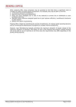 Mekong Capital
        When analyzing OEE, many companies may be surprised to find that there is significant room to
        increase the output of certain pieces of equipment. For example, they may be able to minimize:
        • unnecessary equipment breakdowns;
        • downtime due to set-up and adjustment;
        • idling and minor stoppages due to lack of raw materials to process due to bottlenecks or poor
           production planning;
        • Operation below maximum designed speed due to poor operator efficiency, maintenance constraints
           or other factors;
        • defects that require re-processing;

        Tracking OEE is helpful for identifying the sources of bottlenecks, for making capital spending decisions
        and for monitoring the effectiveness of programs to increase machine productivity.

        However, Lean Manufacturing typically prioritizes the maximum utilization of people instead of the
        maximum utilization of machines. One reason for this is that factories that produce multiple products
        will not be able to use all machines at all times since the requirements may differ depending on the
        product being produced.




Mekong Capital’s Introduction to Lean Manufacturing                                                 Page 17 of 20
 