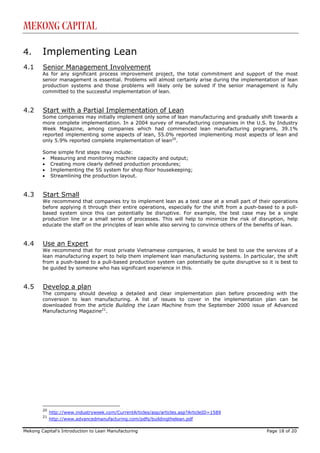 Mekong Capital

4.      Implementing Lean
4.1     Senior Management Involvement
        As for any significant process improvement project, the total commitment and support of the most
        senior management is essential. Problems will almost certainly arise during the implementation of lean
        production systems and those problems will likely only be solved if the senior management is fully
        committed to the successful implementation of lean.


4.2     Start with a Partial Implementation of Lean
        Some companies may initially implement only some of lean manufacturing and gradually shift towards a
        more complete implementation. In a 2004 survey of manufacturing companies in the U.S. by Industry
        Week Magazine, among companies which had commenced lean manufacturing programs, 39.1%
        reported implementing some aspects of lean, 55.0% reported implementing most aspects of lean and
        only 5.9% reported complete implementation of lean20.

        Some simple first steps may include:
        • Measuring and monitoring machine capacity and output;
        • Creating more clearly defined production procedures;
        • Implementing the 5S system for shop floor housekeeping;
        • Streamlining the production layout.


4.3     Start Small
        We recommend that companies try to implement lean as a test case at a small part of their operations
        before applying it through their entire operations, especially for the shift from a push-based to a pull-
        based system since this can potentially be disruptive. For example, the test case may be a single
        production line or a small series of processes. This will help to minimize the risk of disruption, help
        educate the staff on the principles of lean while also serving to convince others of the benefits of lean.


4.4     Use an Expert
        We recommend that for most private Vietnamese companies, it would be best to use the services of a
        lean manufacturing expert to help them implement lean manufacturing systems. In particular, the shift
        from a push-based to a pull-based production system can potentially be quite disruptive so it is best to
        be guided by someone who has significant experience in this.


4.5     Develop a plan
        The company should develop a detailed and clear implementation plan before proceeding with the
        conversion to lean manufacturing. A list of issues to cover in the implementation plan can be
        downloaded from the article Building the Lean Machine from the September 2000 issue of Advanced
        Manufacturing Magazine21.




        20
             http://www.industryweek.com/CurrentArticles/asp/articles.asp?ArticleID=1589
        21
             http://www.advancedmanufacturing.com/pdfs/buildingthelean.pdf

Mekong Capital’s Introduction to Lean Manufacturing                                                  Page 18 of 20
 