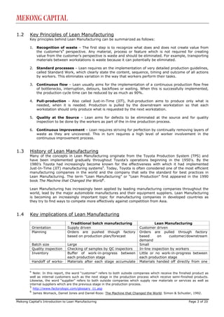 Mekong Capital

1.2     Key Principles of Lean Manufacturing
        Key principles behind Lean Manufacturing can be summarized as follows:

        1.    Recognition of waste – The first step is to recognize what does and does not create value from
              the customer’s4 perspective. Any material, process or feature which is not required for creating
              value from the customer’s perspective is waste and should be eliminated. For example, transporting
              materials between workstations is waste because it can potentially be eliminated.

        2.    Standard processes – Lean requires an the implementation of very detailed production guidelines,
              called Standard Work, which clearly state the content, sequence, timing and outcome of all actions
              by workers. This eliminates variation in the way that workers perform their tasks.

        3.    Continuous flow – Lean usually aims for the implementation of a continuous production flow free
              of bottlenecks, interruption, detours, backflows or waiting. When this is successfully implemented,
              the production cycle time can be reduced by as much as 90%.

        4.    Pull-production – Also called Just-in-Time (JIT), Pull-production aims to produce only what is
              needed, when it is needed. Production is pulled by the downstream workstation so that each
              workstation should only produce what is requested by the next workstation.

        5.    Quality at the Source – Lean aims for defects to be eliminated at the source and for quality
              inspection to be done by the workers as part of the in-line production process.

        6.    Continuous improvement – Lean requires striving for perfection by continually removing layers of
              waste as they are uncovered. This in turn requires a high level of worker involvement in the
              continuous improvement process.


1.3     History of Lean Manufacturing
        Many of the concepts in Lean Manufacturing originate from the Toyota Production System (TPS) and
        have been implemented gradually throughout Toyota’s operations beginning in the 1950's. By the
        1980’s Toyota had increasingly become known for the effectiveness with which it had implemented
        Just-In-Time (JIT) manufacturing systems5. Today, Toyota is often considered one of the most efficient
        manufacturing companies in the world and the company that sets the standard for best practices in
        Lean Manufacturing. The term “Lean Manufacturing” or “Lean Production” first appeared in the 1990
        book The Machine that Changed the World6.

        Lean Manufacturing has increasingly been applied by leading manufacturing companies throughout the
        world, lead by the major automobile manufactures and their equipment suppliers. Lean Manufacturing
        is becoming an increasingly important topic for manufacturing companies in developed countries as
        they try to find ways to compete more effectively against competition from Asia.


1.4     Key implications of Lean Manufacturing
                                   Traditional batch manufacturing                     Lean Manufacturing
            Orientation          Supply driven                               Customer driven
            Planning             Orders are pushed though factory            Orders are pulled through factory
                                 based on production plan/forecast           based      on     customer/downstream
                                                                             demand
            Batch size           Large                                       Small
            Quality inspection   Checking of samples by QC inspectors        In-line inspection by workers
            Inventory            Buffer of work-in-progress between          Little or no work-in-progress between
                                 each production stage                       each production stage
            Handoff of works-    Materials after each stage accumulate       Materials handed off directly from one

        4
          Note: In this report, the word “customer” refers to both outside companies which receive the finished product as
        well as internal customers such as the next stage in the production process which receive semi-finished products.
        Likewise, the word “supplier” refers to both outside companies which supply raw materials or services as well as
        internal suppliers which are the previous stage in the production process.
        5
          http://www.factorylogic.com/glossary_11.asp
        6
            James Womack, Daniel Jones and Daniel Roos: The Machine that Changed the World. Simon & Schuster, 1992.

Mekong Capital’s Introduction to Lean Manufacturing                                                          Page 3 of 20
 