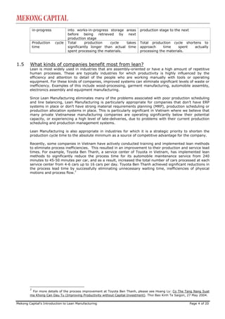 Mekong Capital
            in-progress           into works-in-progress storage      areas   production stage to the next
                                  before    being   retrieved    by    next
                                  production stage
            Production    cycle   Total     production     cycle      takes   Total production cycle shortens to
            time                  significantly longer than actual     time   approach     time    spent  actually
                                  spent processing the materials.             processing the materials.



1.5     What kinds of companies benefit most from lean?
        Lean is most widely used in industries that are assembly-oriented or have a high amount of repetitive
        human processes. These are typically industries for which productivity is highly influenced by the
        efficiency and attention to detail of the people who are working manually with tools or operating
        equipment. For these kinds of companies, improved systems can eliminate significant levels of waste or
        inefficiency. Examples of this include wood-processing, garment manufacturing, automobile assembly,
        electronics assembly and equipment manufacturing.

        Since Lean Manufacturing eliminates many of the problems associated with poor production scheduling
        and line balancing, Lean Manufacturing is particularly appropriate for companies that don’t have ERP
        systems in place or don’t have strong material requirements planning (MRP), production scheduling or
        production allocation systems in place. This is particularly significant in Vietnam where we believe that
        many private Vietnamese manufacturing companies are operating significantly below their potential
        capacity, or experiencing a high level of late-deliveries, due to problems with their current production
        scheduling and production management systems.

        Lean Manufacturing is also appropriate in industries for which it is a strategic priority to shorten the
        production cycle time to the absolute minimum as a source of competitive advantage for the company.

        Recently, some companies in Vietnam have actively conducted training and implemented lean methods
        to eliminate process inefficiencies. This resulted in an improvement to their production and service lead
        times. For example, Toyota Ben Thanh, a service center of Toyota in Vietnam, has implemented lean
        methods to significantly reduce the process time for its automobile maintenance service from 240
        minutes to 45-50 minutes per car, and as a result, increased the total number of cars processed at each
        service center from 4-6 cars up to 16 cars per day. Toyota Ben Thanh achieved significant reductions in
        the process lead time by successfully eliminating unnecessary waiting time, inefficiencies of physical
        motions and process flow.7




        7
         For more details of the process improvement at Toyota Ben Thanh, please see Hoang Ly: Co The Tang Nang Suat
        ma Khong Can Dau Tu (Improving Productivity without Capital Investment). Thoi Bao Kinh Te Saigon, 27 May 2004.

Mekong Capital’s Introduction to Lean Manufacturing                                                          Page 4 of 20
 
