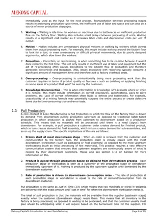 Mekong Capital
             immediately used as the input for the next process. Transportation between processing stages
             results in prolonging production cycle times, the inefficient use of labor and space and can also be a
             source of minor production stoppages.

        5.   Waiting – Waiting is idle time for workers or machines due to bottlenecks or inefficient production
             flow on the factory floor. Waiting also includes small delays between processing of units. Waiting
             results in a significant cost insofar as it increases labor costs and depreciation costs per unit of
             output.

        6.   Motion – Motion includes any unnecessary physical motions or walking by workers which diverts
             them from actual processing work. For example, this might include walking around the factory floor
             to look for a tool, or even unnecessary or difficult physical movements, due to poorly designed
             ergonomics, which slow down the workers.

        7.   Correction – Correction, or reprocessing, is when something has to be re-done because it wasn’t
             done correctly the first time. This not only results in inefficient use of labor and equipment but the
             act of re-processing often causes disruptions to the smooth flow of production and therefore
             generates bottlenecks and stoppages. Also, issues associated with reworking typically consume a
             significant amount of management time and therefore add to factory overhead costs.

        8.   Over-processing – Over-processing is unintentionally doing more processing work than the
             customer requires in terms of product quality or features – such as polishing or applying finishing
             on some areas of a product that won’t be seen by the customer.

        9.   Knowledge Disconnection – This is when information or knowledge isn’t available where or when
             it is needed. This might include information on correct procedures, specifications, ways to solve
             problems, etc. Lack of correct information often leads to defects and bottlenecks. For example,
             unavailability of a mixing formula may potentially suspend the entire process or create defective
             items due to time-consuming trial-and-error tests.


2.3     Pull Production
        A core concept of Lean Manufacturing is Pull Production in which the flow on the factory floor is driven
        by demand from downstream pulling production upstream as opposed to traditional batch-based
        production in which production is pushed from upstream to downstream based on a production
        schedule. This means that no materials will be processed until there is a need (signal) from
        downstream. For example, in pull production a customer order creates demand for finished product,
        which in turn creates demand for final assembly, which in turn creates demand for sub-assemblies, and
        so on up the supply chain. The specific implications of this are as follows:

        1.   Orders start at most downstream stage - When an order is received from the customer and
             communicated to the factory floor, the production order is initially placed with the most
             downstream workstation (such as packaging or final assembly) as opposed to the most upstream
             workstations (such as initial processing of raw materials). This practice requires a very effective
             communication system that ensures that upstream suppliers are continuously aware of what is
             needed by their downstream customers. Please also see section 3.13 on Kanban for more
             information on this.

        2.   Product is pulled through production based on demand from downstream process - Each
             production stage or workstation is seen as a customer of the production stage or workstation
             immediately upstream of it. Nothing is produced by the upstream supplier until demanded by the
             downstream customer.

        3.   Rate of production is driven by downstream consumption rates – The rate of production at
             each production stage or workstation is equal to the rate of demand/consumption from its
             downstream customer.

        Pull production is the same as Just-in-Time (JIT) which means that raw materials or works-in-progress
        are delivered with the exact amount and “just in time” for when the downstream workstation needs it.

        The ideal of pull production is that the materials will be available from the supplier (upstream stage)
        exactly when the customer (downstream stage) needs them. This means that all inventory in the
        factory is being processed, as opposed to waiting to be processed, and that the customer usually must
        plan ahead by anticipating what it will require based on the turnaround time for the supplier. For

Mekong Capital’s Introduction to Lean Manufacturing                                                    Page 6 of 20
 