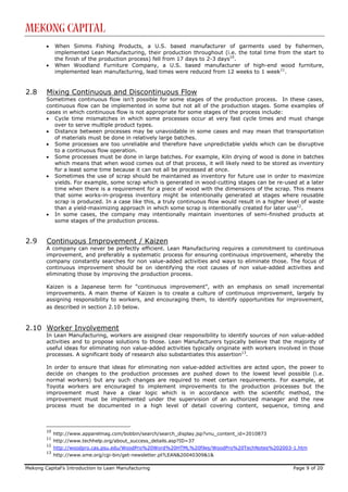 Mekong Capital
        •    When Simms Fishing Products, a U.S. based manufacturer of garments used by fishermen,
             implemented Lean Manufacturing, their production throughout (i.e. the total time from the start to
             the finish of the production process) fell from 17 days to 2-3 days10.
        •    When Woodland Furniture Company, a U.S. based manufacturer of high-end wood furniture,
             implemented lean manufacturing, lead times were reduced from 12 weeks to 1 week11.


2.8     Mixing Continuous and Discontinuous Flow
        Sometimes continuous flow isn’t possible for some stages of the production process. In these cases,
        continuous flow can be implemented in some but not all of the production stages. Some examples of
        cases in which continuous flow is not appropriate for some stages of the process include:
        • Cycle time mismatches in which some processes occur at very fast cycle times and must change
           over to serve multiple product types.
        • Distance between processes may be unavoidable in some cases and may mean that transportation
           of materials must be done in relatively large batches.
        • Some processes are too unreliable and therefore have unpredictable yields which can be disruptive
           to a continuous flow operation.
        • Some processes must be done in large batches. For example, Kiln drying of wood is done in batches
           which means that when wood comes out of that process, it will likely need to be stored as inventory
           for a least some time because it can not all be processed at once.
        • Sometimes the use of scrap should be maintained as inventory for future use in order to maximize
           yields. For example, some scrap which is generated in wood-cutting stages can be re-used at a later
           time when there is a requirement for a piece of wood with the dimensions of the scrap. This means
           that some works-in-progress inventory might be intentionally generated at stages where reusable
           scrap is produced. In a case like this, a truly continuous flow would result in a higher level of waste
           than a yield-maximizing approach in which some scrap is intentionally created for later use12.
        • In some cases, the company may intentionally maintain inventories of semi-finished products at
           some stages of the production process.


2.9     Continuous Improvement / Kaizen
        A company can never be perfectly efficient. Lean Manufacturing requires a commitment to continuous
        improvement, and preferably a systematic process for ensuring continuous improvement, whereby the
        company constantly searches for non value-added activities and ways to eliminate those. The focus of
        continuous improvement should be on identifying the root causes of non value-added activities and
        eliminating those by improving the production process.

        Kaizen is a Japanese term for “continuous improvement”, with an emphasis on small incremental
        improvements. A main theme of Kaizen is to create a culture of continuous improvement, largely by
        assigning responsibility to workers, and encouraging them, to identify opportunities for improvement,
        as described in section 2.10 below.



2.10 Worker Involvement
        In Lean Manufacturing, workers are assigned clear responsibility to identify sources of non value-added
        activities and to propose solutions to those. Lean Manufacturers typically believe that the majority of
        useful ideas for eliminating non value-added activities typically originate with workers involved in those
        processes. A significant body of research also substantiates this assertion13.

        In order to ensure that ideas for eliminating non value-added activities are acted upon, the power to
        decide on changes to the production processes are pushed down to the lowest level possible (i.e.
        normal workers) but any such changes are required to meet certain requirements. For example, at
        Toyota workers are encouraged to implement improvements to the production processes but the
        improvement must have a clear logic which is in accordance with the scientific method, the
        improvement must be implemented under the supervision of an authorized manager and the new
        process must be documented in a high level of detail covering content, sequence, timing and



        10
             http://www.apparelmag.com/bobbin/search/search_display.jsp?vnu_content_id=2010873
        11
             http://www.techhelp.org/about_success_details.asp?ID=37
        12
             http://woodpro.cas.psu.edu/WoodPro%20Word%20HTML%20files/WoodPro%20TechNotes%202003-1.htm
        13
             http://www.sme.org/cgi-bin/get-newsletter.pl?LEAN&20040309&1&

Mekong Capital’s Introduction to Lean Manufacturing                                                   Page 9 of 20
 
