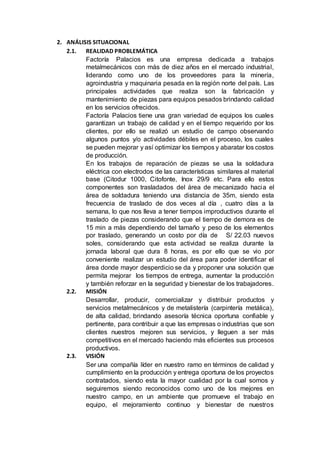 2. ANÁLISIS SITUACIONAL
2.1. REALIDAD PROBLEMÁTICA
Factoría Palacios es una empresa dedicada a trabajos
metalmecánicos con más de diez años en el mercado industrial,
liderando como uno de los proveedores para la minería,
agroindustria y maquinaria pesada en la región norte del país. Las
principales actividades que realiza son la fabricación y
mantenimiento de piezas para equipos pesados brindando calidad
en los servicios ofrecidos.
Factoría Palacios tiene una gran variedad de equipos los cuales
garantizan un trabajo de calidad y en el tiempo requerido por los
clientes, por ello se realizó un estudio de campo observando
algunos puntos y/o actividades débiles en el proceso, los cuales
se pueden mejorar y así optimizar los tiempos y abaratar los costos
de producción.
En los trabajos de reparación de piezas se usa la soldadura
eléctrica con electrodos de las características similares al material
base (Citodur 1000, Citofonte, Inox 29/9 etc. Para ello estos
componentes son trasladados del área de mecanizado hacia el
área de soldadura teniendo una distancia de 35m, siendo esta
frecuencia de traslado de dos veces al día , cuatro días a la
semana, lo que nos lleva a tener tiempos improductivos durante el
traslado de piezas considerando que el tiempo de demora es de
15 min a más dependiendo del tamaño y peso de los elementos
por traslado, generando un costo por día de S/ 22.03 nuevos
soles, considerando que esta actividad se realiza durante la
jornada laboral que dura 8 horas, es por ello que se vio por
conveniente realizar un estudio del área para poder identificar el
área donde mayor desperdicio se da y proponer una solución que
permita mejorar los tiempos de entrega, aumentar la producción
y también reforzar en la seguridad y bienestar de los trabajadores.
2.2. MISIÓN
Desarrollar, producir, comercializar y distribuir productos y
servicios metalmecánicos y de metalistería (carpintería metálica),
de alta calidad, brindando asesoría técnica oportuna confiable y
pertinente, para contribuir a que las empresas o industrias que son
clientes nuestros mejoren sus servicios, y lleguen a ser más
competitivos en el mercado haciendo más eficientes sus procesos
productivos.
2.3. VISIÓN
Ser una compañía líder en nuestro ramo en términos de calidad y
cumplimiento en la producción y entrega oportuna de los proyectos
contratados, siendo esta la mayor cualidad por la cual somos y
seguiremos siendo reconocidos como uno de los mejores en
nuestro campo, en un ambiente que promueve el trabajo en
equipo, el mejoramiento continuo y bienestar de nuestros
 