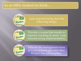 As an MBA student we think…..
Lean manufacturing does the
following things;
Provide a course that results in
superior coaching to assist Lean
manufacturing implementation.
Educate the management team
in Lean technologies and other
World Class philosophies.
 