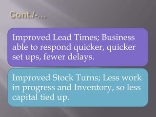 Improved Lead Times; Business
able to respond quicker, quicker
set ups, fewer delays.
Improved Stock Turns; Less work
in progress and Inventory, so less
capital tied up.
 