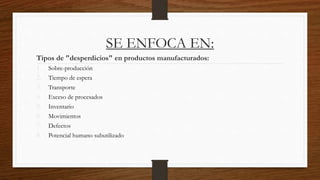 SE ENFOCA EN:
Tipos de "desperdicios" en productos manufacturados:
1. Sobre-producción
2. Tiempo de espera
3. Transporte
4. Exceso de procesados
5. Inventario
6. Movimientos
7. Defectos
8. Potencial humano subutilizado
 