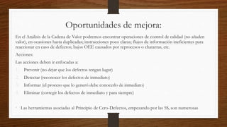 Oportunidades de mejora:
En el Análisis de la Cadena de Valor podremos encontrar operaciones de control de calidad (no añaden
valor), en ocasiones hasta duplicadas; instrucciones poco claras; flujos de información ineficientes para
reaccionar en caso de defectos; bajos OEE causados por reprocesos o chatarras, etc.
Acciones:
Las acciones deben ir enfocadas a:
1. Prevenir (no dejar que los defectos tengan lugar)
2. Detectar (reconocer los defectos de inmediato)
3. Informar (el proceso que lo generó debe conocerlo de inmediato)
4. Eliminar (corregir los defectos de inmediato y para siempre)
• Las herramientas asociadas al Principio de Cero-Defectos, empezando por las 5S, son numerosas
 