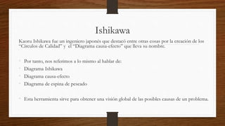 Ishikawa
Kaoru Ishikawa fue un ingeniero japonés que destacó entre otras cosas por la creación de los
“Círculos de Calidad” y el “Diagrama causa-efecto” que lleva su nombre.
• Por tanto, nos referimos a lo mismo al hablar de:
• Diagrama Ishikawa
• Diagrama causa-efecto
• Diagrama de espina de pescado
• Esta herramienta sirve para obtener una visión global de las posibles causas de un problema.
 