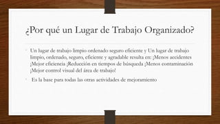 ¿Por qué un Lugar de Trabajo Organizado?
• Un lugar de trabajo limpio ordenado seguro eficiente y Un lugar de trabajo
limpio, ordenado, seguro, eficiente y agradable resulta en: ¡Menos accidentes
¡Mejor eficiencia ¡Reducción en tiempos de búsqueda ¡Menos contaminación
¡Mejor control visual del área de trabajo!
• Es la base para todas las otras actividades de mejoramiento
 