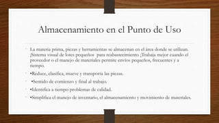 Almacenamiento en el Punto de Uso
• La materia prima, piezas y herramientas se almacenan en el área donde se utilizan.
¡Sistema visual de lotes pequeños para reabastecimiento ¡Trabaja mejor cuando el
proveedor o el manejo de materiales permite envíos pequeños, frecuentes y a
tiempo.
• •Reduce, clasifica, mueve y transporta las piezas.
• •Sentido de comienzo y final al trabajo.
• •Identifica a tiempo problemas de calidad.
• •Simplifica el manejo de inventario, el almacenamiento y movimiento de materiales.
 