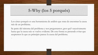 Los cinco porqués es una herramienta de análisis que trata de encontrar la causa
raíz de un problema.
Se parte del síntoma del problema y nos preguntamos ¿por qué? sucesivamente
hasta que la causa raíz se vuelve evidente. De esta forma se pretende evitar que
aceptemos lo que en principio parece la causa del problema.
•
 
