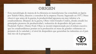 • Esta metodología de mejora de la eficiencia en manufacturas fue concebida en Japón
por Taiichi Ohno, director y consultor de la empresa Toyota. Ingresado en 1937, Ohno
observó que antes de la guerra, la productividad japonesa era muy inferior a la
estadounidense. Después de la guerra, Ohno visitó Estados Unidos, donde estudió los
principales pioneros de productividad y reducción de desperdicio del país como
Frederick Taylor y Henry Ford. Ohno se mostró impresionado por el énfasis excesivo
que los estadounidenses ponían en la producción en masa de grandes volúmenes en
perjuicio de la variedad, y el nivel de desperdicio que generaban las industrias en el país
más rico de la posguerra.
 