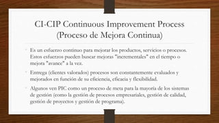 CI-CIP Continuous Improvement Process
(Proceso de Mejora Continua)
• Es un esfuerzo continuo para mejorar los productos, servicios o procesos.
Estos esfuerzos pueden buscar mejoras "incrementales" en el tiempo o
mejora "avance" a la vez.
• Entrega (clientes valorados) procesos son constantemente evaluados y
mejorados en función de su eficiencia, eficacia y flexibilidad.
• Algunos ven PIC como un proceso de meta para la mayoría de los sistemas
de gestión (como la gestión de procesos empresariales, gestión de calidad,
gestión de proyectos y gestión de programa).
 