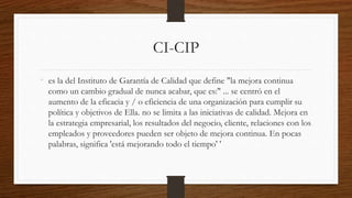 CI-CIP
• es la del Instituto de Garantía de Calidad que define "la mejora continua
como un cambio gradual de nunca acabar, que es:" ... se centró en el
aumento de la eficacia y / o eficiencia de una organización para cumplir su
política y objetivos de Ella. no se limita a las iniciativas de calidad. Mejora en
la estrategia empresarial, los resultados del negocio, cliente, relaciones con los
empleados y proveedores pueden ser objeto de mejora continua. En pocas
palabras, significa 'está mejorando todo el tiempo' '
 
