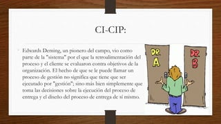 CI-CIP:
• Edwards Deming, un pionero del campo, vio como
parte de la "sistema" por el que la retroalimentación del
proceso y el cliente se evaluaron contra objetivos de la
organización. El hecho de que se le puede llamar un
proceso de gestión no significa que tiene que ser
ejecutado por "gestión"; sino más bien simplemente que
toma las decisiones sobre la ejecución del proceso de
entrega y el diseño del proceso de entrega de sí mismo.
 