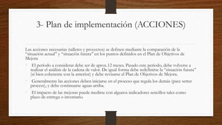 3- Plan de implementación (ACCIONES)
Las acciones necesarias (talleres y proyectos) se definen mediante la comparación de la
“situación actual” y “situación futura” en los puntos definidos en el Plan de Objetivos de
Mejora
• El período a considerar debe ser de aprox.12 meses. Pasado este periodo, debe volverse a
realizar el análisis de la cadena de valor. De igual forma debe redefinirse la “situación futura”
(si bien coherente con la anterior) y debe revisarse el Plan de Objetivos de Mejora.
• Generalmente las acciones deben iniciarse en el proceso que regula los demás (pace setter
process), y debe continuarse aguas arriba.
• El impacto de las mejoras puede medirse con algunos indicadores sencillos tales como
plazo de entrega o inventario.
 