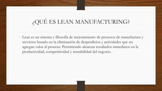 ¿QUÉ ES LEAN MANUFACTURING?
• Lean es un sistema y filosofía de mejoramiento de procesos de manufactura y
servicios basado en la eliminación de desperdicios y actividades que no
agregan valor al proceso. Permitiendo alcanzar resultados inmediatos en la
productividad, competitividad y rentabilidad del negocio.
 
