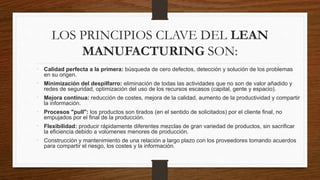 LOS PRINCIPIOS CLAVE DEL LEAN
MANUFACTURING SON:
• Calidad perfecta a la primera: búsqueda de cero defectos, detección y solución de los problemas
en su origen.
• Minimización del despilfarro: eliminación de todas las actividades que no son de valor añadido y
redes de seguridad, optimización del uso de los recursos escasos (capital, gente y espacio).
• Mejora continua: reducción de costes, mejora de la calidad, aumento de la productividad y compartir
la información.
• Procesos "pull": los productos son tirados (en el sentido de solicitados) por el cliente final, no
empujados por el final de la producción.
• Flexibilidad: producir rápidamente diferentes mezclas de gran variedad de productos, sin sacrificar
la eficiencia debido a volúmenes menores de producción.
• Construcción y mantenimiento de una relación a largo plazo con los proveedores tomando acuerdos
para compartir el riesgo, los costes y la información.
 