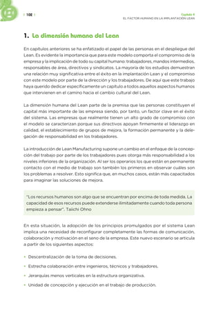 | 102 | Capítulo 4
EL FACTOR HUMANO EN LA IMPLANTACIÓN LEAN
1. La dimensión humana del Lean
En capítulos anteriores se ha enfatizado el papel de las personas en el despliegue del
Lean. Es evidente la importancia que para este modelo comporta el compromiso de la
empresa y la implicación de todo su capital humano: trabajadores, mandos intermedios,
responsables de área, directivos y sindicatos. La mayoría de los estudios demuestran
una relación muy significativa entre el éxito en la implantación Lean y el compromiso
con este modelo por parte de la dirección y los trabajadores. De aquí que este trabajo
haya querido dedicar específicamente un capítulo a todos aquellos aspectos humanos
que intervienen en el camino hacia el cambio cultural del Lean.
La dimensión humana del Lean parte de la premisa que las personas constituyen el
capital más importante de las empresa siendo, por tanto, un factor clave en el éxito
del sistema. Las empresas que realmente tienen un alto grado de compromiso con
el modelo se caracterizan porque sus directivos apoyan firmemente el liderazgo en
calidad, el establecimiento de grupos de mejora, la formación permanente y la dele-
gación de responsabilidad en los trabajadores.
La introducción de Lean Manufacturing supone un cambio en el enfoque de la concep-
ción del trabajo por parte de los trabajadores pues otorga más responsabilidad a los
niveles inferiores de la organización. Al ser los operarios los que están en permanente
contacto con el medio de trabajo son también los primeros en observar cuáles son
los problemas a resolver. Esto significa que, en muchos casos, están más capacitados
para imaginar las soluciones de mejora.
“Los recursos humanos son algo que se encuentran por encima de toda medida. La
capacidad de esos recursos puede extenderse ilimitadamente cuando toda persona
empieza a pensar”. Taiichi Ohno
En esta situación, la adopción de los principios promulgados por el sistema Lean
implica una necesidad de reconfigurar completamente las formas de comunicación,
colaboración y motivación en el seno de la empresa. Este nuevo escenario se articula
a partir de los siguientes aspectos:
• Descentralización de la toma de decisiones.
• Estrecha colaboración entre ingenieros, técnicos y trabajadores.
• Jerarquías menos verticales en la estructura organizativa.
• Unidad de concepción y ejecución en el trabajo de producción.
 