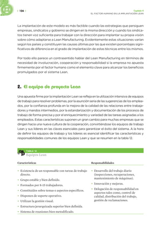 | 104 | Capítulo 4
EL FACTOR HUMANO EN LA IMPLANTACIÓN LEAN
La implantación de este modelo es más factible cuando las estrategias que persiguen
empresas, sindicatos y gobierno se dirigen en la misma dirección y cuando los sindica-
tos tienen voz suficiente para trabajar con la dirección para implantar su propia visión
sobre cómo adaptarse a Lean Manufacturing. Evidentemente estas situaciones varían
según los países y constituyen las causas últimas por las que existen porcentajes signi-
ficativos de diferencia en el grado de implantación de estas técnicas entre los mismos.
Por todo ello parece un contrasentido hablar del Lean Manufacturing en términos de
necesidad de involucración, cooperación y responsabilidad si la empresa no apuesta
firmemente por el factor humano como el elemento clave para alcanzar los beneficios
promulgados por el sistema Lean.
2. El equipo de proyecto Lean
Una apuesta firme por la implantación Lean se refleja en la utilización intensiva de equipos
de trabajo para resolver problemas, por la asunción seria de las sugerencias de los emplea-
dos, por la confianza profunda en la mejora de la calidad de las relaciones entre trabaja-
dores y mandos intermedios, por la estandarización y documentación de los procesos de
trabajo de forma precisa y por el enriquecimiento y variedad de las tareas asignadas a los
empleados. Estas características suponen un gran cambio para muchas empresas que se
dirigen hacia una nueva cultura de la cooperación, convirtiéndose los equipos de trabajo
Lean y sus líderes en las claves esenciales para garantizar el éxito del sistema. A la hora
de definir los equipos de trabajo y los lideres es esencial identificar las características y
responsabilidades comunes de los equipos Lean y que se resumen en la tabla 12.
TABLA 12
Equipos Lean
Características Responsabilidades
• Existencia de un responsable con tareas de trabajo
directo.
• Grupo estable y bien definido.
• Formados por 8-15 trabajadores.
• Constituidos sobre temas o aspectos específicos.
• Disponen de soporte operativo.
• Utilizan la gestión visual.
• Estructura jerarquizada superior bien definida.
• Sistema de reuniones bien metodificado.
• Desarrollo del trabajo diario
(inspecciones, recuperaciones,
mantenimiento de máquinas).
• Innovación y mejoras.
• Delegación de responsabilidad en
aspectos tales como, control de
calidad, distribución del trabajo,
gestión de reclamaciones.
 