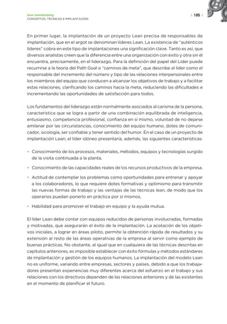 | 105 |
Lean manufacturing
CONCEPTOS, TÉCNICAS E IMPLANTACIÓN
En primer lugar, la implantación de un proyecto Lean precisa de responsables de
implantación, que en el argot se denominan líderes Lean. La existencia de “auténticos
líderes” cobra en este tipo de implantaciones una significación clave. Tanto es así, que
diversos analistas creen que la diferencia entre una organización con éxito y otra sin él
encuentra, precisamente, en el liderazgo. Para la definición del papel del Lider puede
recurrirse a la teoría del Path Goal o “caminos de meta”, que describe al líder como el
responsable del incremento del número y tipo de las relaciones interpersonales entre
los miembros del equipo que conducen a alcanzar los objetivos de trabajo y a facilitar
estas relaciones, clarificando los caminos hacia la meta, reduciendo las dificultades e
incrementando las oportunidades de satisfacción para todos.
Los fundamentos del liderazgo están normalmente asociados al carisma de la persona,
característica que se logra a partir de una combinación equilibrada de inteligencia,
entusiasmo, competencia profesional, confianza en sí mismo, voluntad de no dejarse
amilanar por las circunstancias, conocimiento del equipo humano, dotes de comuni-
cador, sicología, ser confiable y tener sentido del humor. En el caso de un proyecto de
implantación Lean, el líder idóneo presentaría, además, las siguientes características:
• Conocimiento de los procesos, materiales, métodos, equipos y tecnologías surgido
de la visita continuada a la planta.
• Conocimiento de las capacidades reales de los recursos productivos de la empresa.
• Actitud de contemplar los problemas como oportunidades para entrenar y apoyar
a los colaboradores, lo que requiere dotes formativas y optimismo para transmitir
las nuevas formas de trabajo y las ventajas de las técnicas lean, de modo que los
operarios puedan ponerlo en práctica por sí mismos.
• Habilidad para promover el trabajo en equipo y la ayuda mutua.
El líder Lean debe contar con equipos reducidos de personas involucradas, formadas
y motivadas, que asegurarán el éxito de la implantación. La acotación de los objeti-
vos iniciales, a lograr en áreas piloto, permite la obtención rápida de resultados y su
extensión al resto de las áreas operativas de la empresa al servir como ejemplo de
buenas prácticas. No obstante, al igual que en cualquiera de las técnicas descritas en
capítulos anteriores, es imposible establecer con éxito fórmulas y métodos estándares
de implantación y gestión de los equipos humanos. La implantación del modelo Lean
no es uniforme, variando entre empresas, sectores y países, debido a que los trabaja-
dores presentan experiencias muy diferentes acerca del esfuerzo en el trabajo y sus
relaciones con los directivos dependen de las relaciones anteriores y de las existentes
en el momento de planificar el futuro.
 