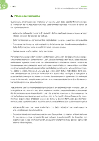 | 106 | Capítulo 4
EL FACTOR HUMANO EN LA IMPLANTACIÓN LEAN
3. Planes de formación
Cuando una empresa decide implantar un sistema Lean debe apostar firmemente por
la formación de sus recursos humanos. Esta formación puede realizarse a través de
los siguientes pasos:
• Valoración del capital humano. Evaluación de los niveles de conocimientos y habi-
lidades actuales del equipo de trabajo.
• Determinación de los conocimientos, habilidades y recursos requeridos perseguidos.
• Programación temporal y de contenidos de la formación, fijando una agenda deta-
llada de formación, tanto a nivel individual como en grupo.
• Evaluación de la efectividad de la formación.
Para el primer paso pueden utilizarse sistemas de valoración del capital humano espe-
cíficamente diseñados para entornos Lean. Estos sistemas parten de una base de datos
en la que incluyen las habilidades de cada uno de los trabajadores. Dichas habilidades
las agrupan en tres categorías: técnicas (conocimientos básicos, matemáticas, medidas,
etc.), humanas (cualidades personales, habilidades sociales, etc.) y Lean (conocimien-
tos sobre técnicas, mejoras..). Una vez que se conocen dichas habilidades de la plan-
tilla, se establecen los planes de formación más adecuados, se asigna al trabajador al
puesto más idóneo y se establece un sistema de recompensas y premios. Sin embargo,
estos sistemas solo se aplican en grandes empresas con departamentos de recursos
humanos potentes y estructurados.
Actualmente ya existen empresas especializadas en la formación en técnicas Lean. En
la mayoría de los casos son pequeñas empresas creadas por profesionales provenientes
de departamentos de implantación Lean de grandes empresas o bien empresas de
consultoría que compaginan sus servicios con la formación, lo que les permite trans-
mitir sus experiencias prácticas y casos de éxito. El plan de formación puede instru-
mentalizarse a partir de varias acciones simultáneas entre las que pueden aconsejarse:
• Visitas de fábricas que hayan implantado con éxito métodos Lean en el marco de
una estrategia de benchmarking.
• Organización de seminarios o cursos específicos sobre conceptos y técnicas Lean.
En este caso, es muy conveniente que incluyan la participación de docentes con
experiencias reales en implantación, discutiendo la forma de su posible aplicación
interna en la empresa.
 