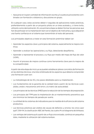 | 107 |
Lean manufacturing
CONCEPTOS, TÉCNICAS E IMPLANTACIÓN
• Apoyarse en la gran cantidad de información escrita y/o audiovisual existente com-
binada con formación a distancia y discusiones en grupo.
En cualquier caso, estas acciones deben ir seguidas de aplicaciones reales prácticas,
preferiblemente a partir de un proyecto piloto en un área acotada y, si tiene éxito,
utilizarlo como demostración. En una primera etapa se deben formar las personas que
han de participar en la implantación lean con el objetivo de motivarlas y que adquieran
una fuerte confianza en el sistema que transmitirán al resto del personal.
Los principales objetivos a tratar en esta formación preliminar deben ser:
• Aprender los aspectos clave y principios del sistema, especialmente la mejora con-
tinua.
• Aprender a analizar las operaciones y su flujo, detectando despilfarros.
• Aprender a representar el proceso y su flujo por medio del mapa de flujo de valor
(VSM).
• Asumir el proceso de mejora continua como herramienta clave para la mejora de
la competitividad.
A partir de esta etapa de inicio ya se pueden establecer planes concretos de formación
en las distintas técnicas. Una lista sintetizada de los aspectos que debería comprender
una formación Lean son:
• La metodología de las 5S y los pasos detallados para su implantación.
• Los fundamentos de la garantía de la calidad total a partir de las técnicas Lean:
jidoka, andon, mecanismos anti-error y la matriz de autocalidad.
• Los principios de las técnicas SMED para la reducción de los tiempos de preparación.
• Los principios del TPM para la implantación de un mantenimiento preventivo que
ara minimice los tiempos de parada por avería.
• La utilidad de los sistemas de indicadores para la medida de la eficiencia del sistema
productivo.
• Las técnicas prácticas par análisis de causas de defectos y errores: los cinco ¿por
qué?, 5W+1H, la clasificación ABC de Pareto, las cuatro M o el diagrama de Ishikawa.
• Las ventajas del sistema pull a partir de un flujo sincronizado, continúo en pequeños
lotes, mediante la utilización del sistema kanban.
 