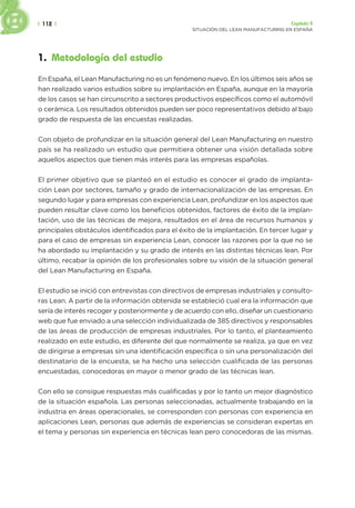 | 112 | Capítulo 5
SITUACIÓN DEL LEAN MANUFACTURING EN ESPAÑA
1. Metodología del estudio
En España, el Lean Manufacturing no es un fenómeno nuevo. En los últimos seis años se
han realizado varios estudios sobre su implantación en España, aunque en la mayoría
de los casos se han circunscrito a sectores productivos específicos como el automóvil
o cerámica. Los resultados obtenidos pueden ser poco representativos debido al bajo
grado de respuesta de las encuestas realizadas.
Con objeto de profundizar en la situación general del Lean Manufacturing en nuestro
país se ha realizado un estudio que permitiera obtener una visión detallada sobre
aquellos aspectos que tienen más interés para las empresas españolas.
El primer objetivo que se planteó en el estudio es conocer el grado de implanta-
ción Lean por sectores, tamaño y grado de internacionalización de las empresas. En
segundo lugar y para empresas con experiencia Lean, profundizar en los aspectos que
pueden resultar clave como los beneficios obtenidos, factores de éxito de la implan-
tación, uso de las técnicas de mejora, resultados en el área de recursos humanos y
principales obstáculos identificados para el éxito de la implantación. En tercer lugar y
para el caso de empresas sin experiencia Lean, conocer las razones por la que no se
ha abordado su implantación y su grado de interés en las distintas técnicas lean. Por
último, recabar la opinión de los profesionales sobre su visión de la situación general
del Lean Manufacturing en España.
El estudio se inició con entrevistas con directivos de empresas industriales y consulto-
ras Lean. A partir de la información obtenida se estableció cual era la información que
sería de interés recoger y posteriormente y de acuerdo con ello, diseñar un cuestionario
web que fue enviado a una selección individualizada de 385 directivos y responsables
de las áreas de producción de empresas industriales. Por lo tanto, el planteamiento
realizado en este estudio, es diferente del que normalmente se realiza, ya que en vez
de dirigirse a empresas sin una identificación específica o sin una personalización del
destinatario de la encuesta, se ha hecho una selección cualificada de las personas
encuestadas, conocedoras en mayor o menor grado de las técnicas lean.
Con ello se consigue respuestas más cualificadas y por lo tanto un mejor diagnóstico
de la situación española. Las personas seleccionadas, actualmente trabajando en la
industria en áreas operacionales, se corresponden con personas con experiencia en
aplicaciones Lean, personas que además de experiencias se consideran expertas en
el tema y personas sin experiencia en técnicas lean pero conocedoras de las mismas.
 