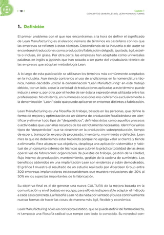 | 10 | Capítulo 1
CONCEPTOS GENERALES DEL LEAN MANUFACTURING
1. Definición
El primer problema con el que nos encontramos a la hora de definir el significado
de Lean Manufacturing es el elevado número de términos en castellano con los que
las empresas se refieren a estas técnicas. Dependiendo de la industria o del autor se
encontrarán traducciones como producción/fabricación delgada, ajustada, ágil, esbel-
ta o incluso, sin grasa. Por otra parte, las empresas han adaptado como universales
palabras en inglés o japonés que han pasado a ser parte del vocabulario técnico de
las empresas que adoptan metodología Lean.
A lo largo de esta publicación se utilizaran los términos más comúnmente aceptados
en la industria. Aun siendo contrarios al uso de anglicismos en la nomenclatura téc-
nica, hemos decidido utilizar la denominación “Lean Manufacturing” en este trabajo
debido, por un lado, a que la variedad de traducciones aplicadas a este término puede
inducir a error y, por otro, por el hecho de ser ésta la expresión más utilizada entre los
profesionales. No obstante, en numerosas ocasiones nos ceñiremos exclusivamente a
la denominación “Lean” dado que puede aplicarse en entornos distintos a fabricación.
Lean Manufacturing es una filosofía de trabajo, basada en las personas, que define la
forma de mejora y optimización de un sistema de producción focalizándose en iden-
tificar y eliminar todo tipo de “desperdicios”, definidos éstos como aquellos procesos
o actividades que usan más recursos de los estrictamente necesarios. Identifica varios
tipos de “desperdicios” que se observan en la producción: sobreproducción, tiempo
de espera, transporte, exceso de procesado, inventario, movimiento y defectos. Lean
mira lo que no deberíamos estar haciendo porque no agrega valor al cliente y tiende
a eliminarlo. Para alcanzar sus objetivos, despliega una aplicación sistemática y habi-
tual de un conjunto extenso de técnicas que cubren la práctica totalidad de las áreas
operativas de fabricación: organización de puestos de trabajo, gestión de la calidad,
flujo interno de producción, mantenimiento, gestión de la cadena de suministro. Los
beneficios obtenidos en una implantación Lean son evidentes y están demostrados.
El gráfico 1 muestra el resultado de un estudio realizado por Aberdeen Group entre
300 empresas implantadoras estadounidenses que muestra reducciones del 20% al
50% en los aspectos importantes de la fabricación.
Su objetivo final es el de generar una nueva CULTURA de la mejora basada en la
comunicación y en el trabajo en equipo; para ello es indispensable adaptar el método
a cada caso concreto. La filosofía Lean no da nada por sentado y busca continuamente
nuevas formas de hacer las cosas de manera más ágil, flexible y económica.
Lean Manufacturing no es un concepto estático, que se pueda definir de forma directa,
ni tampoco una filosofía radical que rompe con todo lo conocido. Su novedad con-
 