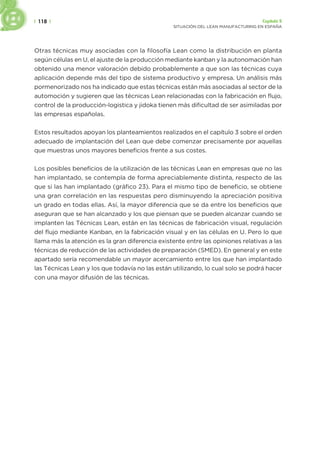 | 118 | Capítulo 5
SITUACIÓN DEL LEAN MANUFACTURING EN ESPAÑA
Otras técnicas muy asociadas con la filosofía Lean como la distribución en planta
según células en U, el ajuste de la producción mediante kanban y la autonomación han
obtenido una menor valoración debido probablemente a que son las técnicas cuya
aplicación depende más del tipo de sistema productivo y empresa. Un análisis más
pormenorizado nos ha indicado que estas técnicas están más asociadas al sector de la
automoción y sugieren que las técnicas Lean relacionadas con la fabricación en flujo,
control de la producción-logistica y jidoka tienen más dificultad de ser asimiladas por
las empresas españolas.
Estos resultados apoyan los planteamientos realizados en el capítulo 3 sobre el orden
adecuado de implantación del Lean que debe comenzar precisamente por aquellas
que muestras unos mayores beneficios frente a sus costes.
Los posibles beneficios de la utilización de las técnicas Lean en empresas que no las
han implantado, se contempla de forma apreciablemente distinta, respecto de las
que si las han implantado (gráfico 23). Para el mismo tipo de beneficio, se obtiene
una gran correlación en las respuestas pero disminuyendo la apreciación positiva
un grado en todas ellas. Así, la mayor diferencia que se da entre los beneficios que
aseguran que se han alcanzado y los que piensan que se pueden alcanzar cuando se
implanten las Técnicas Lean, están en las técnicas de fabricación visual, regulación
del flujo mediante Kanban, en la fabricación visual y en las células en U. Pero lo que
llama más la atención es la gran diferencia existente entre las opiniones relativas a las
técnicas de reducción de las actividades de preparación (SMED). En general y en este
apartado sería recomendable un mayor acercamiento entre los que han implantado
las Técnicas Lean y los que todavía no las están utilizando, lo cual solo se podrá hacer
con una mayor difusión de las técnicas.
 