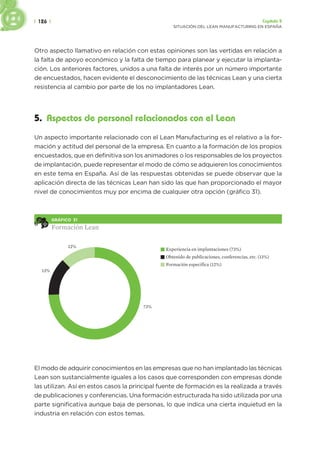 | 126 | Capítulo 5
SITUACIÓN DEL LEAN MANUFACTURING EN ESPAÑA
Otro aspecto llamativo en relación con estas opiniones son las vertidas en relación a
la falta de apoyo económico y la falta de tiempo para planear y ejecutar la implanta-
ción. Los anteriores factores, unidos a una falta de interés por un número importante
de encuestados, hacen evidente el desconocimiento de las técnicas Lean y una cierta
resistencia al cambio por parte de los no implantadores Lean.
5. Aspectos de personal relacionados con el Lean
Un aspecto importante relacionado con el Lean Manufacturing es el relativo a la for-
mación y actitud del personal de la empresa. En cuanto a la formación de los propios
encuestados, que en definitiva son los animadores o los responsables de los proyectos
de implantación, puede representar el modo de cómo se adquieren los conocimientos
en este tema en España. Así de las respuestas obtenidas se puede observar que la
aplicación directa de las técnicas Lean han sido las que han proporcionado el mayor
nivel de conocimientos muy por encima de cualquier otra opción (gráfico 31).
GRÁFICO 31
Formación Lean
Experiencia en implantaciones (73%)
Obtenido de publicaciones, conferencias, etc. (13%)
Formación específica (12%)
13%
12%
73%
El modo de adquirir conocimientos en las empresas que no han implantado las técnicas
Lean son sustancialmente iguales a los casos que corresponden con empresas donde
las utilizan. Así en estos casos la principal fuente de formación es la realizada a través
de publicaciones y conferencias. Una formación estructurada ha sido utilizada por una
parte significativa aunque baja de personas, lo que indica una cierta inquietud en la
industria en relación con estos temas.
 