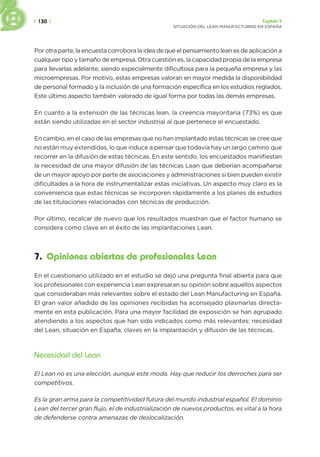 | 130 | Capítulo 5
SITUACIÓN DEL LEAN MANUFACTURING EN ESPAÑA
Por otra parte, la encuesta corrobora la idea de que el pensamiento lean es de aplicación a
cualquier tipo y tamaño de empresa. Otra cuestión es, la capacidad propia de la empresa
para llevarlas adelante, siendo especialmente dificultosa para la pequeña empresa y las
microempresas. Por motivo, estas empresas valoran en mayor medida la disponibilidad
de personal formado y la inclusión de una formación específica en los estudios reglados.
Este último aspecto también valorado de igual forma por todas las demás empresas.
En cuanto a la extensión de las técnicas lean, la creencia mayoritaria (73%) es que
están siendo utilizadas en el sector industrial al que pertenece el encuestado.
En cambio, en el caso de las empresas que no han implantado estas técnicas se cree que
no están muy extendidas, lo que induce a pensar que todavía hay un largo camino que
recorrer en la difusión de estas técnicas. En este sentido, los encuestados manifiestan
la necesidad de una mayor difusión de las técnicas Lean que deberían acompañarse
de un mayor apoyo por parte de asociaciones y administraciones si bien pueden existir
dificultades a la hora de instrumentalizar estas iniciativas. Un aspecto muy claro es la
conveniencia que estas técnicas se incorporen rápidamente a los planes de estudios
de las titulaciones relacionadas con técnicas de producción.
Por último, recalcar de nuevo que los resultados muestran que el factor humano se
considera como clave en el éxito de las implantaciones Lean.
7. Opiniones abiertas de profesionales Lean
En el cuestionario utilizado en el estudio se dejó una pregunta final abierta para que
los profesionales con experiencia Lean expresaran su opinión sobre aquellos aspectos
que consideraban más relevantes sobre el estado del Lean Manufacturing en España.
El gran valor añadido de las opiniones recibidas ha aconsejado plasmarlas directa-
mente en esta publicación. Para una mayor facilidad de exposición se han agrupado
atendiendo a los aspectos que han sido indicados como más relevantes: necesidad
del Lean, situación en España, claves en la implantación y difusión de las técnicas.
Necesidad del Lean
El Lean no es una elección, aunque este moda. Hay que reducir los derroches para ser
competitivos.
Es la gran arma para la competitividad futura del mundo industrial español. El dominio
Lean del tercer gran flujo, el de industrialización de nuevos productos, es vital a la hora
de defenderse contra amenazas de deslocalización.
 