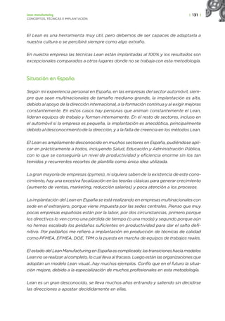 | 131 |
Lean manufacturing
CONCEPTOS, TÉCNICAS E IMPLANTACIÓN
El Lean es una herramienta muy útil, pero debemos de ser capaces de adaptarla a
nuestra cultura o se percibirá siempre como algo extraño.
En nuestra empresa las técnicas Lean están implantadas al 100% y los resultados son
excepcionales comparados a otros lugares donde no se trabaja con esta metodología.
Situación en España
Según mi experiencia personal en España, en las empresas del sector automóvil, siem-
pre que sean multinacionales de tamaño mediano-grande, la implantación es alta,
debido al apoyo de la dirección internacional, a la formación continua y al exigir mejoras
constantemente. En estos casos hay personas que animan constantemente el Lean,
lideran equipos de trabajo y forman internamente. En el resto de sectores, incluso en
el automóvil si la empresa es pequeña, la implantación es anecdótica, principalmente
debido al desconocimiento de la dirección, y a la falta de creencia en los métodos Lean.
El Lean es ampliamente desconocido en muchos sectores en España, pudiéndose apli-
car en prácticamente a todos, incluyendo Salud, Educación y Administración Pública,
con lo que se conseguiría un nivel de productividad y eficiencia enorme sin los tan
temidos y recurrentes recortes de plantilla como única idea utilizada.
La gran mayoría de empresas (pymes), ni siquiera saben de la existencia de este cono-
cimiento, hay una excesiva focalización en las teorías clásicas para generar crecimiento
(aumento de ventas, marketing, reducción salarios) y poca atención a los procesos.
La implantación del Lean en España se está realizando en empresas multinacionales con
sede en el extranjero, porque viene impuesta por las sedes centrales. Pienso que muy
pocas empresas españolas están por la labor, por dos circunstancias, primero porque
los directivos lo ven como una pérdida de tiempo (o una moda) y segundo porque aún
no hemos escalado los peldaños suficientes en productividad para dar el salto defi-
nitivo. Por peldaños me refiero a implantación en producción de técnicas de calidad
como PFMEA, EFMEA, DOE, TPM o la puesta en marcha de equipos de trabajos reales.
El estado del Lean Manufacturing en España es complicado; las transiciones hacia modelos
Lean no se realizan al completo, lo cual lleva al fracaso. Luego están las organizaciones que
adoptan un modelo Lean visual...hay muchos ejemplos. Confío que en el futuro la situa-
ción mejore, debido a la especialización de muchos profesionales en esta metodología.
Lean es un gran desconocido, se lleva muchos años entrando y saliendo sin decidirse
las direcciones a apostar decididamente en ellas.
 