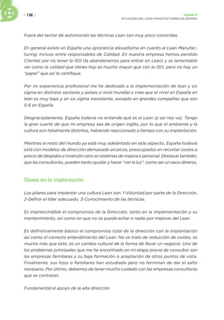 | 132 | Capítulo 5
SITUACIÓN DEL LEAN MANUFACTURING EN ESPAÑA
Fuera del sector de automoción las técnicas Lean son muy poco conocidas.
En general existe en España una ignorancia elevadísima en cuanto al Lean Manufac-
turing; incluso entre responsables de Calidad. En nuestra empresa hemos perdido
Clientes por no tener la ISO (la abandonamos para entrar en Lean) y es lamentable
ver como la calidad que tienes hoy es mucho mayor que con la ISO, pero no hay un
“papel” que así lo certifique.
Por mi experiencia profesional me he dedicado a la implementación de lean y six
sigma en distintos sectores y países a nivel mundial y creo que el nivel en España en
lean es muy bajo y en six sigma inexistente, excepto en grandes compañías que son
5-6 en España.
Desgraciadamente, España todavía no entiende qué es el Lean (y así nos va). Tengo
la gran suerte de que mi empresa sea de origen inglés, por lo que el ambiente y la
cultura son totalmente distintos, habiendo reaccionado a tiempo con su implantación.
Mientras el resto del mundo ya está muy adelantado en este aspecto, España todavía
está con modelos de dirección demasiado arcaicos, preocupados en recortar costes a
precio de despidos e inversión cero en sistemas de mejora o personal. Destacar también,
que las consultorías, pueden tanto ayudar y hacer “ver la luz”, como ser un saca-dineros.
Claves en la implantación
Los pilares para implantar una cultura Lean son: 1-Voluntad por parte de la Dirección,
2-Definir el líder adecuado, 3-Conocimiento de las técnicas.
Es imprescindible el compromiso de la Dirección, tanto en la implementación y su
mantenimiento, así como en que no se pueda echar a nadie por mejoras del Lean.
Es definitivamente básico el compromiso total de la dirección con la implantación
así como el correcto entendimiento del Lean. No se trata de reducción de costes, es
mucho más que esto, es un cambio cultural de la forma de llevar un negocio. Uno de
los problemas principales que me he encontrado en mi etapa previa de consultor son
las empresas familiares y su baja formación o aceptación de otros puntos de vista.
Finalmente, sus hijos o familiares han estudiado pero no terminan de dar el salto
necesario. Por último, debemos de tener mucho cuidado con las empresas consultoras
que se contratan.
Fundamental el apoyo de la alta dirección.
 
